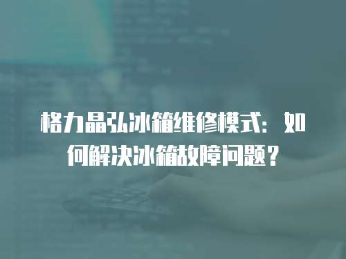 格力晶弘冰箱維修模式：如何解決冰箱故障問題？
