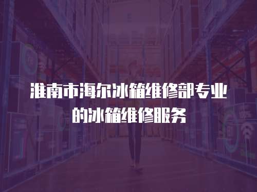 淮南市海爾冰箱維修部專業(yè)的冰箱維修服務(wù)