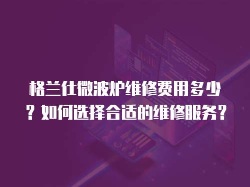 格蘭仕微波爐維修費用多少？如何選擇合適的維修服務？
