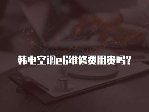 韓電空調(diào)e6維修費(fèi)用貴嗎？