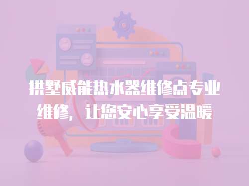 拱墅威能熱水器維修點專業維修，讓您安心享受溫暖