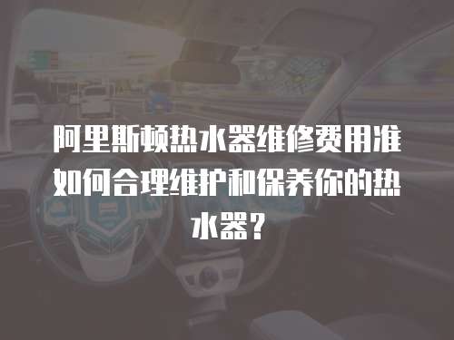 阿里斯頓熱水器維修費用準如何合理維護和保養(yǎng)你的熱水器？