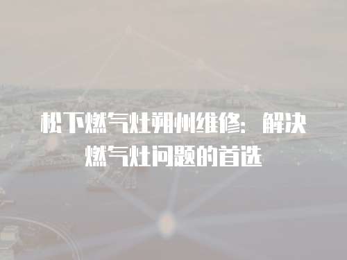 松下燃?xì)庠钏分菥S修：解決燃?xì)庠顔?wèn)題的首選