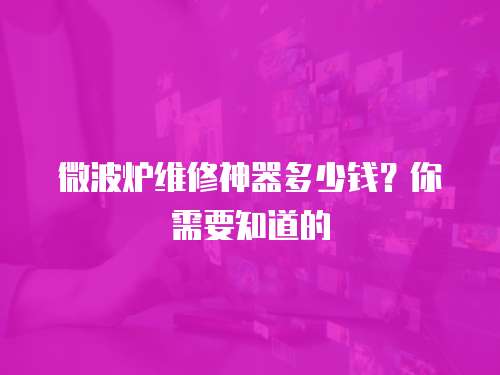 微波爐維修神器多少錢？你需要知道的
