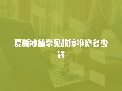 夏新冰箱常見故障維修多少錢