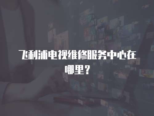 飛利浦電視維修服務(wù)中心在哪里？