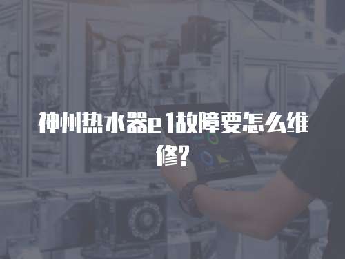 神州熱水器e1故障要怎么維修?