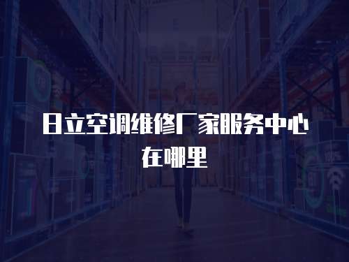 日立空調維修廠家服務中心在哪里