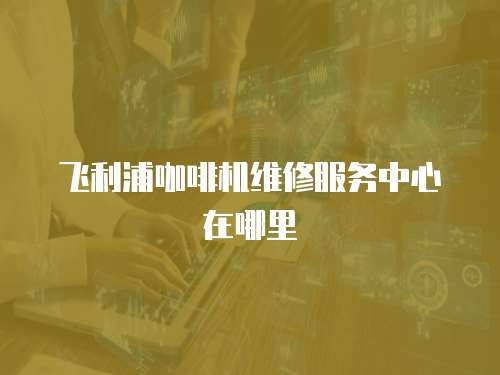 飛利浦咖啡機維修服務(wù)中心在哪里