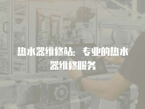 熱水器維修站：專業(yè)的熱水器維修服務(wù)