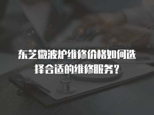 東芝微波爐維修價格如何選擇合適的維修服務？