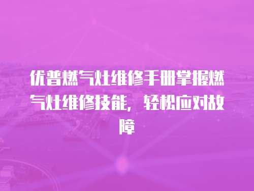 優(yōu)普燃?xì)庠罹S修手冊(cè)掌握燃?xì)庠罹S修技能，輕松應(yīng)對(duì)故障