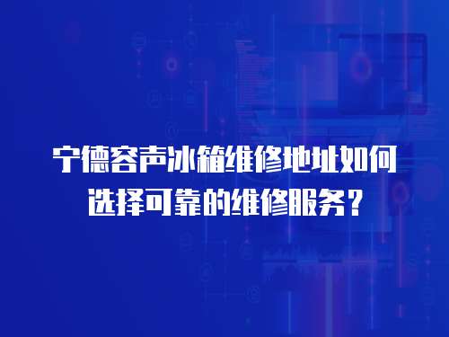 寧德容聲冰箱維修地址如何選擇可靠的維修服務(wù)？