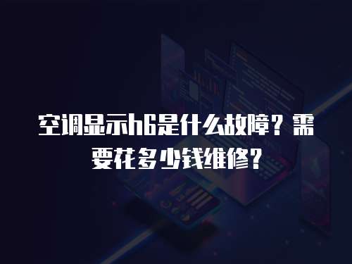 空調顯示h6是什么故障？需要花多少錢維修？