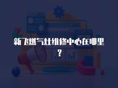 新飛燃氣灶維修中心在哪里？