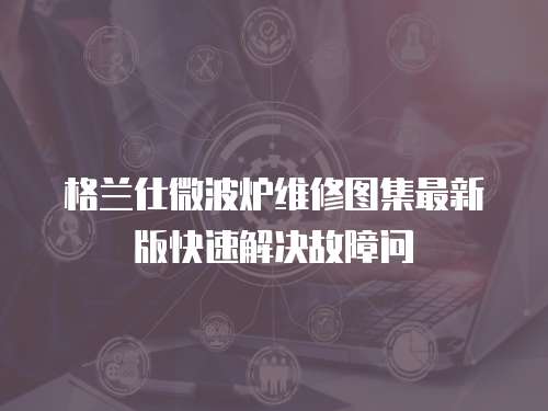 格蘭仕微波爐維修圖集最新版快速解決故障問
