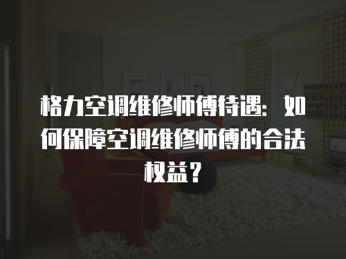 格力空調維修師傅待遇：如何保障空調維修師傅的合法權益？