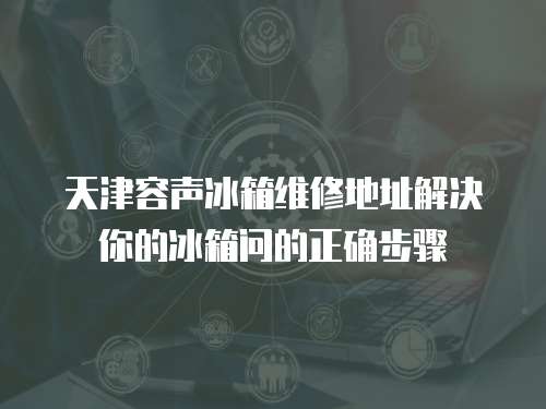 天津容聲冰箱維修地址解決你的冰箱問(wèn)的正確步驟