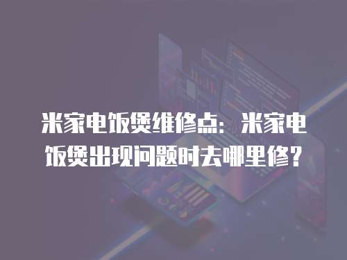 米家電飯煲維修點：米家電飯煲出現問題時去哪里修？