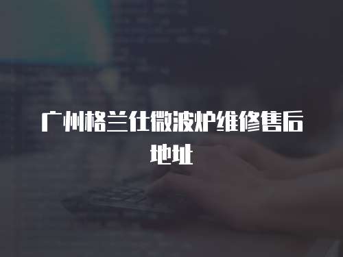 廣州格蘭仕微波爐維修售后地址