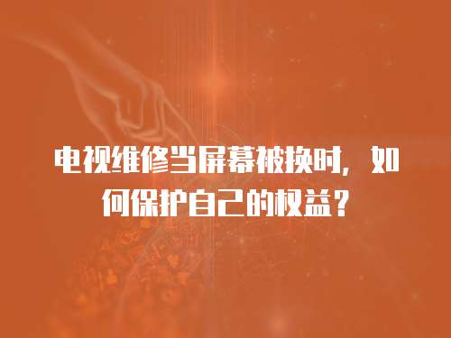 電視維修當屏幕被換時，如何保護自己的權益？