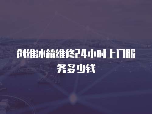 創維冰箱維修24小時上門服務多少錢
