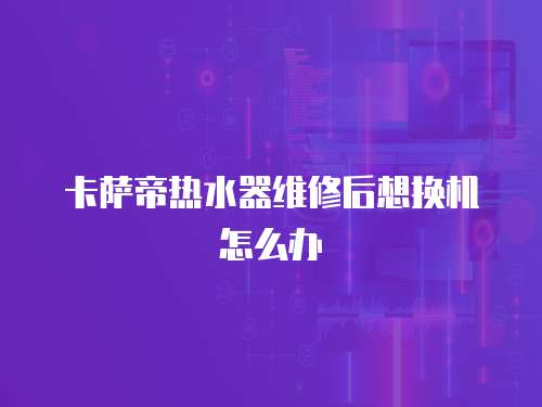 卡薩帝熱水器維修后想換機怎么辦