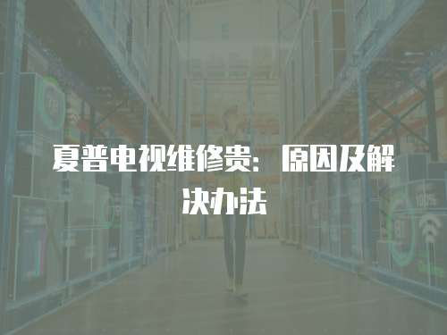 夏普電視維修貴：原因及解決辦法