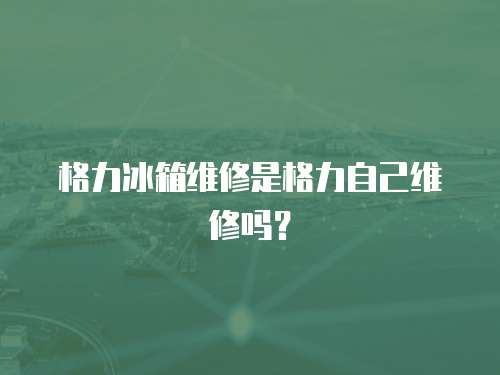 格力冰箱維修是格力自己維修嗎？