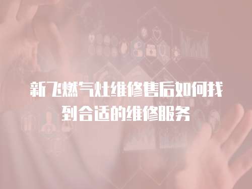 新飛燃氣灶維修售后如何找到合適的維修服務