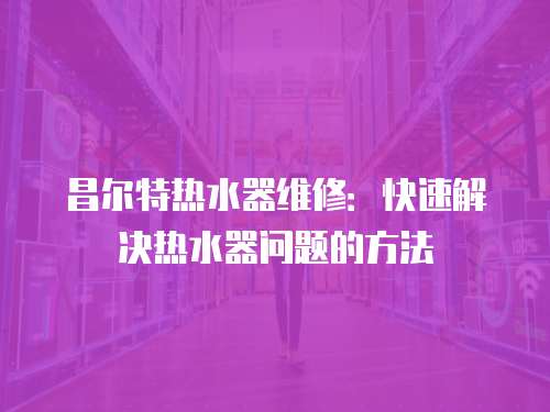 昌爾特熱水器維修：快速解決熱水器問題的方法