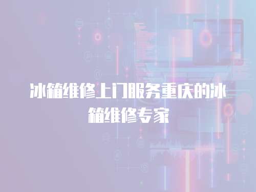 冰箱維修上門服務重慶的冰箱維修專家