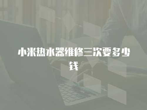 小米熱水器維修三次要多少錢
