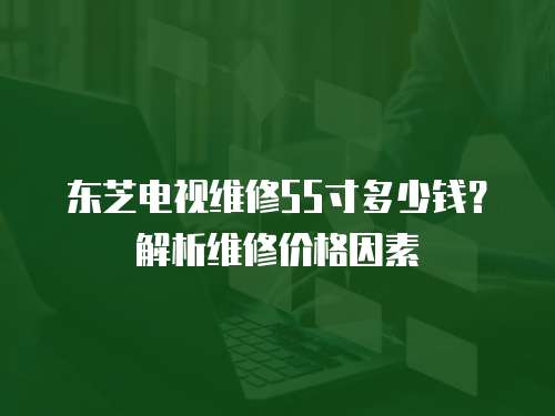 東芝電視維修55寸多少錢？解析維修價格因素