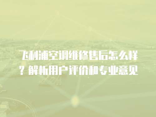飛利浦空調維修售后怎么樣？解析用戶評價和專業意見