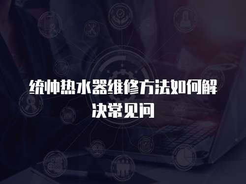 統(tǒng)帥熱水器維修方法如何解決常見問