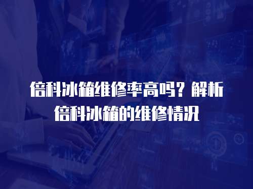 倍科冰箱維修率高嗎？解析倍科冰箱的維修情況