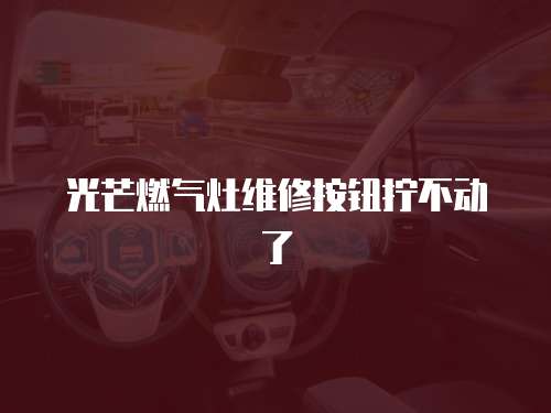光芒燃氣灶維修按鈕擰不動了