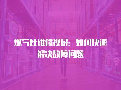 燃氣灶維修視屏：如何快速解決故障問題