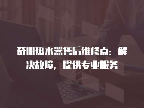 奇田熱水器售后維修點：解決故障，提供專業服務
