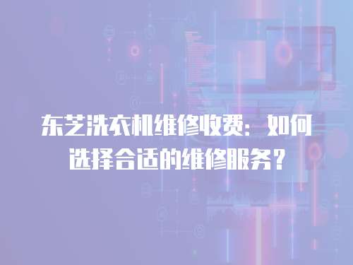 東芝洗衣機維修收費：如何選擇合適的維修服務？