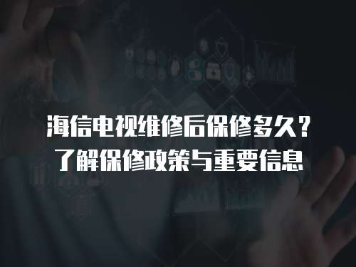 海信電視維修后保修多久？了解保修政策與重要信息
