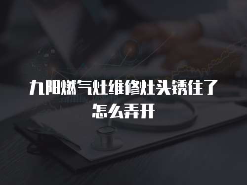 九陽燃氣灶維修灶頭銹住了怎么弄開