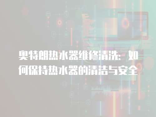 奧特朗熱水器維修清洗：如何保持熱水器的清潔與安全