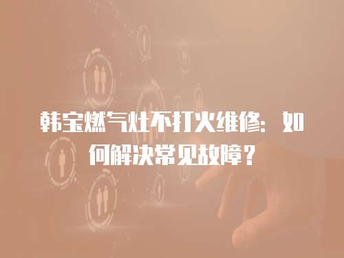 韓寶燃氣灶不打火維修：如何解決常見故障？