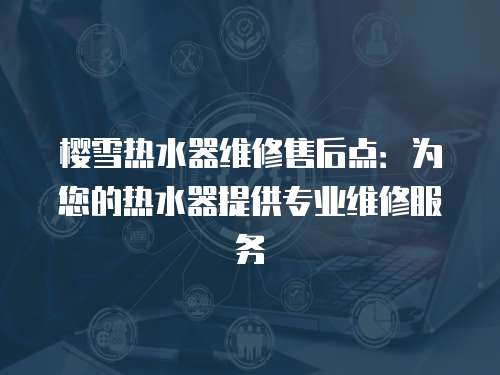 櫻雪熱水器維修售后點：為您的熱水器提供專業維修服務