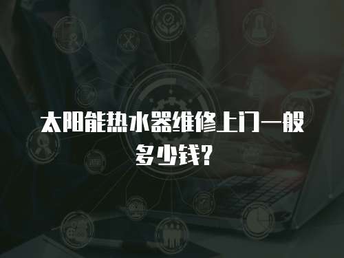 太陽(yáng)能熱水器維修上門一般多少錢？