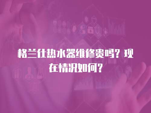 格蘭仕熱水器維修貴嗎？現在情況如何？