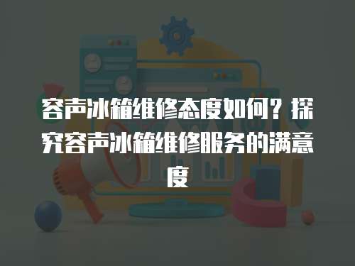 容聲冰箱維修態度如何？探究容聲冰箱維修服務的滿意度
