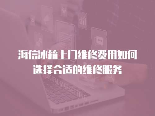 海信冰箱上門維修費(fèi)用如何選擇合適的維修服務(wù)